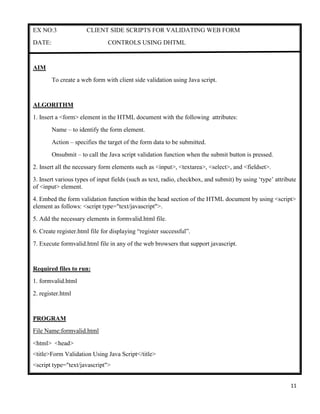 11
EX NO:3 CLIENT SIDE SCRIPTS FOR VALIDATING WEB FORM
DATE: CONTROLS USING DHTML
AIM
To create a web form with client side validation using Java script.
ALGORITHM
1. Insert a <form> element in the HTML document with the following attributes:
Name – to identify the form element.
Action – specifies the target of the form data to be submitted.
Onsubmit – to call the Java script validation function when the submit button is pressed.
2. Insert all the necessary form elements such as <input>, <textarea>, <select>, and <fieldset>.
3. Insert various types of input fields (such as text, radio, checkbox, and submit) by using „type‟ attribute
of <input> element.
4. Embed the form validation function within the head section of the HTML document by using <script>
element as follows: <script type="text/javascript">.
5. Add the necessary elements in formvalid.html file.
6. Create register.html file for displaying “register successful”.
7. Execute formvalid.html file in any of the web browsers that support javascript.
Required files to run:
1. formvalid.html
2. register.html
PROGRAM
File Name:formvalid.html
<html> <head>
<title>Form Validation Using Java Script</title>
<script type="text/javascript">
 