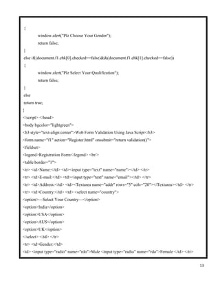 13
{
window.alert("Plz Choose Your Gender");
return false;
}
else if((document.f1.chk[0].checked==false)&&(document.f1.chk[1].checked==false))
{
window.alert("Plz Select Your Qualification");
return false;
}
else
return true;
}
</script> </head>
<body bgcolor="lightgreen">
<h3 style="text-align:center">Web Form Validation Using Java Script</h3>
<form name="f1" action="Register.html" onsubmit="return validation()">
<fieldset>
<legend>Registration Form</legend> <br/>
<table border="1">
<tr> <td>Name:</td> <td><input type="text" name="name"></td> </tr>
<tr> <td>E-mail:</td> <td><input type="text" name="email"></td> </tr>
<tr> <td>Address:</td> <td><Textarea name="addr" rows="5" cols="20"></Textarea></td> </tr>
<tr> <td>Country:</td> <td> <select name="country">
<option>---Select Your Country---</option>
<option>India</option>
<option>USA</option>
<option>AUS</option>
<option>UK</option>
</select> </td> </tr>
<tr> <td>Gender:</td>
<td> <input type="radio" name="rdo">Male <input type="radio" name="rdo">Female </td> </tr>
 