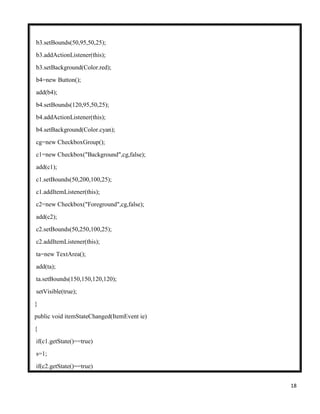 18
b3.setBounds(50,95,50,25);
b3.addActionListener(this);
b3.setBackground(Color.red);
b4=new Button();
add(b4);
b4.setBounds(120,95,50,25);
b4.addActionListener(this);
b4.setBackground(Color.cyan);
cg=new CheckboxGroup();
c1=new Checkbox("Background",cg,false);
add(c1);
c1.setBounds(50,200,100,25);
c1.addItemListener(this);
c2=new Checkbox("Foreground",cg,false);
add(c2);
c2.setBounds(50,250,100,25);
c2.addItemListener(this);
ta=new TextArea();
add(ta);
ta.setBounds(150,150,120,120);
setVisible(true);
}
public void itemStateChanged(ItemEvent ie)
{
if(c1.getState()==true)
s=1;
if(c2.getState()==true)
 