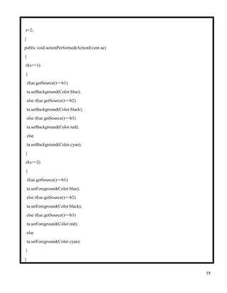 19
s=2;
}
public void actionPerformed(ActionEvent ae)
{
if(s==1)
{
if(ae.getSource()==b1)
ta.setBackground(Color.blue);
else if(ae.getSource()==b2)
ta.setBackground(Color.black);
else if(ae.getSource()==b3)
ta.setBackground(Color.red);
else
ta.setBackground(Color.cyan);
}
if(s==2)
{
if(ae.getSource()==b1)
ta.setForeground(Color.blue);
else if(ae.getSource()==b2)
ta.setForeground(Color.black);
else if(ae.getSource()==b3)
ta.setForeground(Color.red);
else
ta.setForeground(Color.cyan);
}
}
 