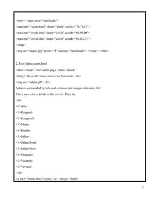 2
<body> <map name="tamilnadu">
<area href="salem.html" shape="circle" coords="78,78,10">
<area href="erode.html" shape="circle" coords="60,90,10">
<area href="covai.html" shape="circle" coords="50,120,10">
</map>
<img src="maptn.jpg" border="1" usemap="#tamilnadu"> </body> </html>
2. File Name: salem.html
<html><head><title>salem page </title></head>
<body> This is the Salem district in Tamilnadu. <br>
<img src="salem.gif"> <br>
Salem is surrounded by hills and is known for mango cultivation.<br>
There were eleven taluks in the district. They are:
<ol>
<li>Attur
<li>Edappadi
<li>Gangavalli
<li>Mettur
<li>Omalur
<li>Salem
<li>Salem South
<li>Salem West
<li>Sangagiri
<li>Valapady
<li>Yercaud
</ol>
<a href="tnmap.html">home </a> </body></html>
 
