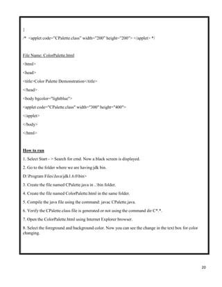 20
}
/* <applet code=”CPalette.class” width=”200” height=”200”> </applet> */
File Name: ColorPalette.html
<html>
<head>
<title>Color Palette Demonstration</title>
</head>
<body bgcolor="lightblue">
<applet code="CPalette.class" width="300" height="400">
</applet>
</body>
</html>
How to run
1. Select Start - > Search for cmd. Now a black screen is displayed.
2. Go to the folder where we are having jdk bin.
D:Program FilesJavajdk1.6.0bin>
3. Create the file named CPalette.java in ..bin folder.
4. Create the file named ColorPalette.html in the same folder.
5. Compile the java file using the command: javac CPalette.java.
6. Verify the CPalette.class file is generated or not using the command dir C*.*.
7. Open the ColorPalette.html using Internet Explorer browser.
8. Select the foreground and background color. Now you can see the change in the text box for color
changing.
 