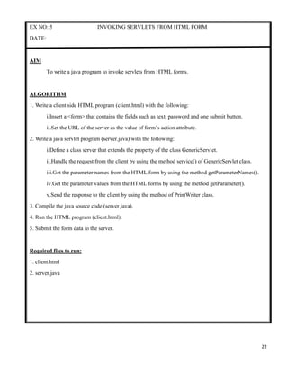 22
EX NO: 5 INVOKING SERVLETS FROM HTML FORM
DATE:
AIM
To write a java program to invoke servlets from HTML forms.
ALGORITHM
1. Write a client side HTML program (client.html) with the following:
i.Insert a <form> that contains the fields such as text, password and one submit button.
ii.Set the URL of the server as the value of form‟s action attribute.
2. Write a java servlet program (server.java) with the following:
i.Define a class server that extends the property of the class GenericServlet.
ii.Handle the request from the client by using the method service() of GenericServlet class.
iii.Get the parameter names from the HTML form by using the method getParameterNames().
iv.Get the parameter values from the HTML forms by using the method getParameter().
v.Send the response to the client by using the method of PrintWriter class.
3. Compile the java source code (server.java).
4. Run the HTML program (client.html).
5. Submit the form data to the server.
Required files to run:
1. client.html
2. server.java
 