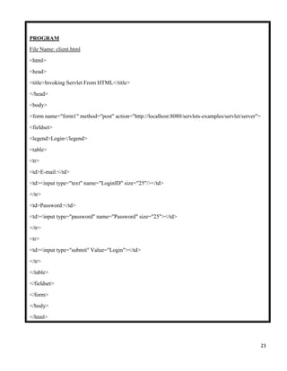 23
PROGRAM
File Name: client.html
<html>
<head>
<title>Invoking Servlet From HTML</title>
</head>
<body>
<form name="form1" method="post" action="http://localhost:8080/servlets-examples/servlet/server">
<fieldset>
<legend>Login</legend>
<table>
<tr>
<td>E-mail:</td>
<td><input type="text" name="LoginID" size="25"/></td>
</tr>
<td>Password:</td>
<td><input type="password" name="Password" size="25"></td>
</tr>
<tr>
<td><input type="submit" Value="Login"></td>
</tr>
</table>
</fieldset>
</form>
</body>
</html>
 