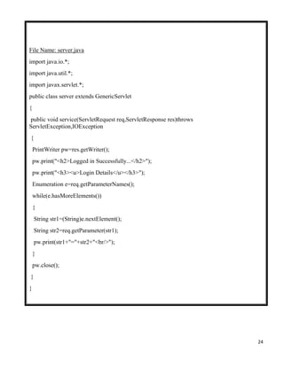 24
File Name: server.java
import java.io.*;
import java.util.*;
import javax.servlet.*;
public class server extends GenericServlet
{
public void service(ServletRequest req,ServletResponse res)throws
ServletException,IOException
{
PrintWriter pw=res.getWriter();
pw.print("<h2>Logged in Successfully...</h2>");
pw.print("<h3><u>Login Details</u></h3>");
Enumeration e=req.getParameterNames();
while(e.hasMoreElements())
{
String str1=(String)e.nextElement();
String str2=req.getParameter(str1);
pw.print(str1+"="+str2+"<br/>");
}
pw.close();
}
}
 