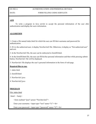 27
EX NO: 6 AUTHENTICATION AND PERSONAL DETAILS
DATE: FORM FILLING USING SERVLETS
AIM
To write a program in Java servlet to accept the personal information of the user after
authentication and display the users information.
ALGORITHM
1. Create a file named index.html for which the user can fill their username and password for
authentication.
2. If it is the authorized user, it display NewServlet2 file. Otherwise, it display as “Not authorized user”
and exit.
3. In the NewServlet2 file, the user can be redirected to formfill.html.
4. In the formfill.html file, the user can fill his/her personal information and then while pressing submit
button, NewServlet1 file will be displayed.
5. NewServlet1 file displays the user‟s personal information in the form of web page.
Required files to run:
1. index.html
2. formfill.html
3. NewServlet1.java
4. NewServlet2.java
PROGRAM
File: index.html
<html> <body>
<form method="post" action="NewServlet2">
Enter your username: <input type="text" name="t1"><br>
Enter your password: <input type="password" name="t2"><br>
 