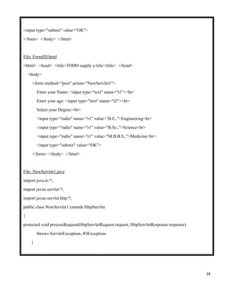 28
<input type="submit" value="OK">
</form> </body> </html>
File: Formfill.html
<html> <head> <title>TODO supply a title</title> </head>
<body>
<form method="post" action="NewServlet1">
Enter your Name: <input type="text" name="t1"><br>
Enter your age: <input type="text" name="t2"><br>
Select your Degree:<br>
<input type="radio" name="r1" value="B.E.,">Engineering<br>
<input type="radio" name="r1" value="B.Sc.,">Science<br>
<input type="radio" name="r1" value="M.B.B.S.,">Medicine<br>
<input type="submit" value="OK">
</form> </body> </html>
File: NewServlet1.java
import java.io.*;
import javax.servlet.*;
import javax.servlet.http.*;
public class NewServlet1 extends HttpServlet
{
protected void processRequest(HttpServletRequest request, HttpServletResponse response)
throws ServletException, IOException
{
 