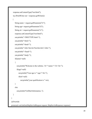 29
response.setContentType("text/html");
try (PrintWriter out = response.getWriter())
{
String name = request.getParameter("t1");
String age= request.getParameter("t2");
String str = request.getParameter("r1");
response.setContentType("text/html");
out.println("<!DOCTYPE html>");
out.println("<html>");
out.println("<head>");
out.println("<title>Servlet NewServlet1</title>");
out.println("</head>");
out.println("<body>");
if(name!=null)
{
out.println("Welcome to the website, <b>"+name+"</b><br>");
if(age!=null)
out.println("Your age is "+age+"<br>");
if(str!=null)
out.println("your qualification is "+str);
}
else
out.println("Unfilled Information..");
}
}
@Override
protected void doGet(HttpServletRequest request, HttpServletResponse response)
 