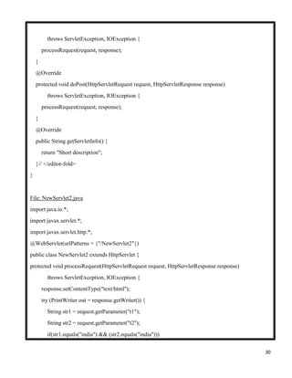 30
throws ServletException, IOException {
processRequest(request, response);
}
@Override
protected void doPost(HttpServletRequest request, HttpServletResponse response)
throws ServletException, IOException {
processRequest(request, response);
}
@Override
public String getServletInfo() {
return "Short description";
}// </editor-fold>
}
File: NewServlet2.java
import java.io.*;
import javax.servlet.*;
import javax.servlet.http.*;
@WebServlet(urlPatterns = {"/NewServlet2"})
public class NewServlet2 extends HttpServlet {
protected void processRequest(HttpServletRequest request, HttpServletResponse response)
throws ServletException, IOException {
response.setContentType("text/html");
try (PrintWriter out = response.getWriter()) {
String str1 = request.getParameter("t1");
String str2 = request.getParameter("t2");
if(str1.equals("india") && (str2.equals("india")))
 