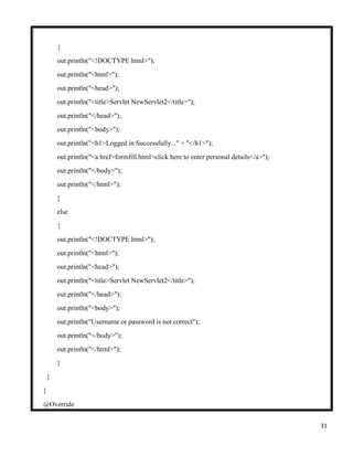 31
{
out.println("<!DOCTYPE html>");
out.println("<html>");
out.println("<head>");
out.println("<title>Servlet NewServlet2</title>");
out.println("</head>");
out.println("<body>");
out.println("<h1>Logged in Successfully..." + "</h1>");
out.println("<a href=formfill.html>click here to enter personal details</a>");
out.println("</body>");
out.println("</html>");
}
else
{
out.println("<!DOCTYPE html>");
out.println("<html>");
out.println("<head>");
out.println("<title>Servlet NewServlet2</title>");
out.println("</head>");
out.println("<body>");
out.println("Username or password is not correct");
out.println("</body>");
out.println("</html>");
}
}
}
@Override
 