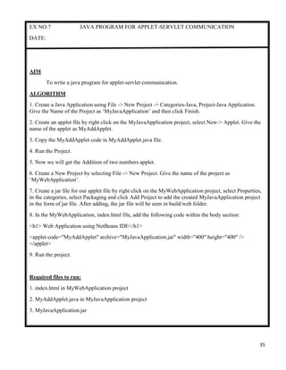 35
EX NO:7 JAVA PROGRAM FOR APPLET-SERVLET COMMUNICATION
DATE:
AIM
To write a java program for applet-servlet communication.
ALGORITHM
1. Create a Java Application using File -> New Project -> Categories-Java, Project-Java Application.
Give the Name of the Project as „MyJavaApplication‟ and then click Finish.
2. Create an applet file by right click on the MyJavaApplication project, select New-> Applet. Give the
name of the applet as MyAddApplet.
3. Copy the MyAddApplet code in MyAddApplet.java file.
4. Run the Project.
5. Now we will get the Addition of two numbers applet.
6. Create a New Project by selecting File -> New Project. Give the name of the project as
„MyWebApplication‟.
7. Create a jar file for our applet file by right click on the MyWebApplication project, select Properties,
in the categories, select Packaging and click Add Project to add the created MyJavaApplication project
in the form of jar file. After adding, the jar file will be seen in build/web folder.
8. In the MyWebApplication, index.html file, add the following code within the body section:
<h1> Web Application using NetBeans IDE</h1>
<applet code="MyAddApplet" archive="MyJavaApplication.jar" width="400" height="400" />
</applet>
9. Run the project.
Required files to run:
1. index.html in MyWebApplication project
2. MyAddApplet.java in MyJavaApplication project
3. MyJavaApplication.jar
 