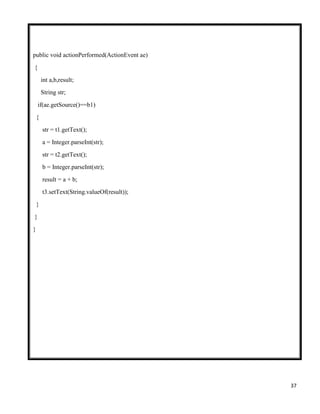 37
public void actionPerformed(ActionEvent ae)
{
int a,b,result;
String str;
if(ae.getSource()==b1)
{
str = t1.getText();
a = Integer.parseInt(str);
str = t2.getText();
b = Integer.parseInt(str);
result = a + b;
t3.setText(String.valueOf(result));
}
}
}
 