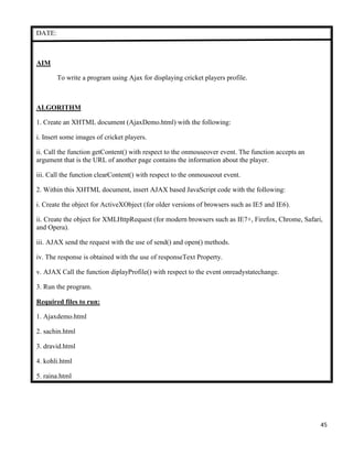 45
DATE:
AIM
To write a program using Ajax for displaying cricket players profile.
ALGORITHM
1. Create an XHTML document (AjaxDemo.html) with the following:
i. Insert some images of cricket players.
ii. Call the function getContent() with respect to the onmouseover event. The function accepts an
argument that is the URL of another page contains the information about the player.
iii. Call the function clearContent() with respect to the onmouseout event.
2. Within this XHTML document, insert AJAX based JavaScript code with the following:
i. Create the object for ActiveXObject (for older versions of browsers such as IE5 and IE6).
ii. Create the object for XMLHttpRequest (for modern browsers such as IE7+, Firefox, Chrome, Safari,
and Opera).
iii. AJAX send the request with the use of send() and open() methods.
iv. The response is obtained with the use of responseText Property.
v. AJAX Call the function diplayProfile() with respect to the event onreadystatechange.
3. Run the program.
Required files to run:
1. Ajaxdemo.html
2. sachin.html
3. dravid.html
4. kohli.html
5. raina.html
 