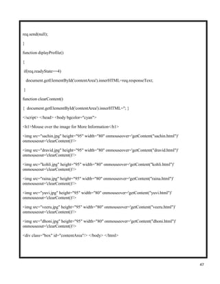 47
req.send(null);
}
function diplayProfile()
{
if(req.readyState==4)
document.getElementById('contentArea').innerHTML=req.responseText;
}
function clearContent()
{ document.getElementById('contentArea').innerHTML=''; }
</script> </head> <body bgcolor="cyan">
<h1>Mouse over the image for More Information</h1>
<img src="sachin.jpg" height="95" width="80" onmouseover='getContent("sachin.html")'
onmouseout='clearContent()'/>
<img src="dravid.jpg" height="95" width="80" onmouseover='getContent("dravid.html")'
onmouseout='clearContent()'/>
<img src="kohli.jpg" height="95" width="80" onmouseover='getContent("kohli.html")'
onmouseout='clearContent()'/>
<img src="raina.jpg" height="95" width="80" onmouseover='getContent("raina.html")'
onmouseout='clearContent()'/>
<img src="yuvi.jpg" height="95" width="80" onmouseover='getContent("yuvi.html")'
onmouseout='clearContent()'/>
<img src="veeru.jpg" height="95" width="80" onmouseover='getContent("veeru.html")'
onmouseout='clearContent()'/>
<img src="dhoni.jpg" height="95" width="80" onmouseover='getContent("dhoni.html")'
onmouseout='clearContent()'/>
<div class="box" id="contentArea"/> </body> </html>
 