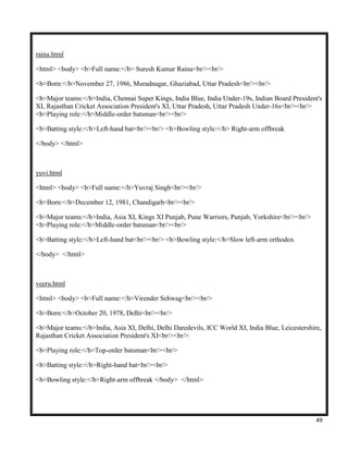 49
raina.html
<html> <body> <b>Full name:</b> Suresh Kumar Raina<br/><br/>
<b>Born:</b>November 27, 1986, Muradnagar, Ghaziabad, Uttar Pradesh<br/><br/>
<b>Major teams:</b>India, Chennai Super Kings, India Blue, India Under-19s, Indian Board President's
XI, Rajasthan Cricket Association President's XI, Uttar Pradesh, Uttar Pradesh Under-16s<br/><br/>
<b>Playing role:</b>Middle-order batsman<br/><br/>
<b>Batting style:</b>Left-hand bat<br/><br/> <b>Bowling style:</b> Right-arm offbreak
</body> </html>
yuvi.html
<html> <body> <b>Full name:</b>Yuvraj Singh<br/><br/>
<b>Born:</b>December 12, 1981, Chandigarh<br/><br/>
<b>Major teams:</b>India, Asia XI, Kings XI Punjab, Pune Warriors, Punjab, Yorkshire<br/><br/>
<b>Playing role:</b>Middle-order batsman<br/><br/>
<b>Batting style:</b>Left-hand bat<br/><br/> <b>Bowling style:</b>Slow left-arm orthodox
</body> </html>
veeru.html
<html> <body> <b>Full name:</b>Virender Sehwag<br/><br/>
<b>Born:</b>October 20, 1978, Delhi<br/><br/>
<b>Major teams:</b>India, Asia XI, Delhi, Delhi Daredevils, ICC World XI, India Blue, Leicestershire,
Rajasthan Cricket Association President's XI<br/><br/>
<b>Playing role:</b>Top-order batsman<br/><br/>
<b>Batting style:</b>Right-hand bat<br/><br/>
<b>Bowling style:</b>Right-arm offbreak </body> </html>
 