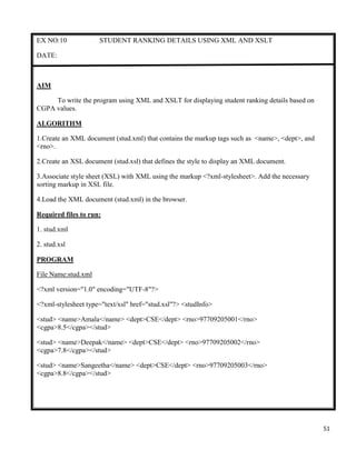 51
EX NO:10 STUDENT RANKING DETAILS USING XML AND XSLT
DATE:
AIM
To write the program using XML and XSLT for displaying student ranking details based on
CGPA values.
ALGORITHM
1.Create an XML document (stud.xml) that contains the markup tags such as <name>, <dept>, and
<rno>.
2.Create an XSL document (stud.xsl) that defines the style to display an XML document.
3.Associate style sheet (XSL) with XML using the markup <?xml-stylesheet>. Add the necessary
sorting markup in XSL file.
4.Load the XML document (stud.xml) in the browser.
Required files to run:
1. stud.xml
2. stud.xsl
PROGRAM
File Name:stud.xml
<?xml version="1.0" encoding="UTF-8"?>
<?xml-stylesheet type="text/xsl" href="stud.xsl"?> <studInfo>
<stud> <name>Amala</name> <dept>CSE</dept> <rno>97709205001</rno>
<cgpa>8.5</cgpa></stud>
<stud> <name>Deepak</name> <dept>CSE</dept> <rno>97709205002</rno>
<cgpa>7.8</cgpa></stud>
<stud> <name>Sangeetha</name> <dept>CSE</dept> <rno>97709205003</rno>
<cgpa>8.8</cgpa></stud>
 