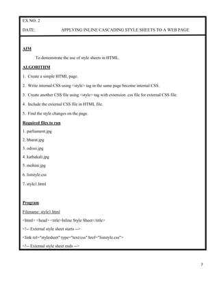 7
EX NO: 2
DATE: APPLYING INLINE CASCADING STYLE SHEETS TO A WEB PAGE
AIM
To demonstrate the use of style sheets in HTML.
ALGORITHM
1. Create a simple HTML page.
2. Write internal CSS using <style> tag in the same page become internal CSS.
3. Create another CSS file using <style> tag with extension .css file for external CSS file.
4. Include the external CSS file in HTML file.
5. Find the style changes on the page.
Required files to run
1. parliament.jpg
2. bharat.jpg
3. odissi.jpg
4. kathakali.jpg
5. mohini.jpg
6. liststyle.css
7. style1.html
Program
Filename: style1.html
<html> <head> <title>Inline Style Sheet</title>
<!-- External style sheet starts -->
<link rel="stylesheet" type="text/css" href="liststyle.css">
<!-- External style sheet ends -->
 