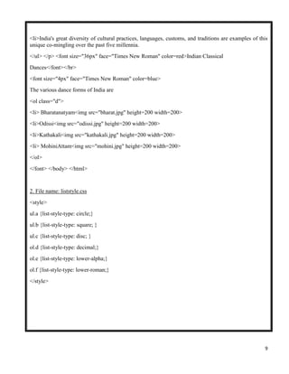 9
<li>India's great diversity of cultural practices, languages, customs, and traditions are examples of this
unique co-mingling over the past five millennia.
</ul> </p> <font size="36px" face="Times New Roman" color=red>Indian Classical
Dances</font></br>
<font size="4px" face="Times New Roman" color=blue>
The various dance forms of India are
<ol class="d">
<li> Bharatanatyam<img src="bharat.jpg" height=200 width=200>
<li>Odissi<img src="odissi.jpg" height=200 width=200>
<li>Kathakali<img src="kathakali.jpg" height=200 width=200>
<li> MohiniAttam<img src="mohini.jpg" height=200 width=200>
</ol>
</font> </body> </html>
2. File name: liststyle.css
<style>
ul.a {list-style-type: circle;}
ul.b {list-style-type: square; }
ul.c {list-style-type: disc; }
ol.d {list-style-type: decimal;}
ol.e {list-style-type: lower-alpha;}
ol.f {list-style-type: lower-roman;}
</style>
 