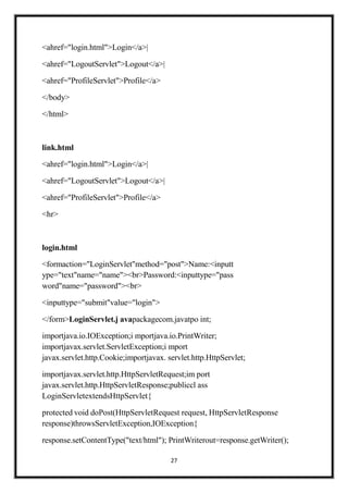 27
<ahref="login.html">Login</a>|
<ahref="LogoutServlet">Logout</a>|
<ahref="ProfileServlet">Profile</a>
</body>
</html>
link.html
<ahref="login.html">Login</a>|
<ahref="LogoutServlet">Logout</a>|
<ahref="ProfileServlet">Profile</a>
<hr>
login.html
<formaction="LoginServlet"method="post">Name:<inputt
ype="text"name="name"><br>Password:<inputtype="pass
word"name="password"><br>
<inputtype="submit"value="login">
</form>LoginServlet.j avapackagecom.javatpo int;
importjava.io.IOException;i mportjava.io.PrintWriter;
importjavax.servlet.ServletException;i mport
javax.servlet.http.Cookie;importjavax. servlet.http.HttpServlet;
importjavax.servlet.http.HttpServletRequest;im port
javax.servlet.http.HttpServletResponse;publiccl ass
LoginServletextendsHttpServlet{
protected void doPost(HttpServletRequest request, HttpServletResponse
response)throwsServletException,IOException{
response.setContentType("text/html"); PrintWriterout=response.getWriter();
 