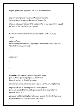 28
request.getRequestDispatcher("link.html").include(request,
response);Stringname=request.getParameter("name");
Stringpassword=request.getParameter("password");
if(password.equals("admin123")){out.print("Y ou are successfully logged
in!");out.print("<br>Welcome,"+name);
Cookie ck=new Cookie("name",name);response.addCo okie(ck);
}else{
out.print("sorry,
usernameorpassworderror!");request.getRequestDispatcher("login.html
").include(request,response);
}
out.close();
}
}
LogoutServlet.javapackage com.javatpoint;import
java.io.IOException;importjava.io.PrintWriter;
importjavax.servlet.ServletException;i
mport javax.servlet.http.Cookie;importjavax. servlet.http.HttpServlet;
importjavax.servlet.http.HttpServletRequest;imp ort
javax.servlet.http.HttpServletResponse;publiccla ss LogoutServlet
extendsHttpServlet{
protected void doGet(HttpServletRequest request, HttpServletResponse
response)throwsServletException,IOException{
 