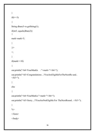 36
}
if(i==3)
{
String dbans3=rs.getString(1);
if(str3. equals(dbans3))
{
mark=mark+5;
}
}i+
+;
}
if(mark>=10)
{
out.println("<h4>YourMarkIs : "+mark+"</h4>");
out.println("<h3>Congratulations ...!YouAreEligibleForTheNextRo und..
</h3>");
}
else
{
out.println("<h4>YourMarkis:"+mark+"</h4>");
out.println("<h3>Sorry....!!YouAreNotEligible For TheNextRound. .</h3>");
}
%>
</form>
</body>
 