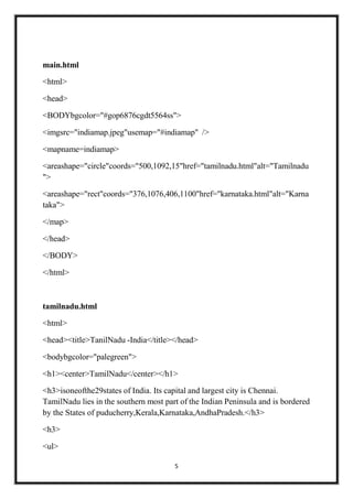 5
main.html
<html>
<head>
<BODYbgcolor="#gop6876cgdt5564ss">
<imgsrc="indiamap.jpeg"usemap="#indiamap" />
<mapname=indiamap>
<areashape="circle"coords="500,1092,15"href="tamilnadu.html"alt="Tamilnadu
">
<areashape="rect"coords="376,1076,406,1100"href="karnataka.html"alt="Karna
taka">
</map>
</head>
</BODY>
</html>
tamilnadu.html
<html>
<head><title>TanilNadu -India</title></head>
<bodybgcolor="palegreen">
<h1><center>TamilNadu</center></h1>
<h3>isoneofthe29states of India. Its capital and largest city is Chennai.
TamilNadu lies in the southern most part of the Indian Peninsula and is bordered
by the States of puducherry,Kerala,Karnataka,AndhaPradesh.</h3>
<h3>
<ul>
 