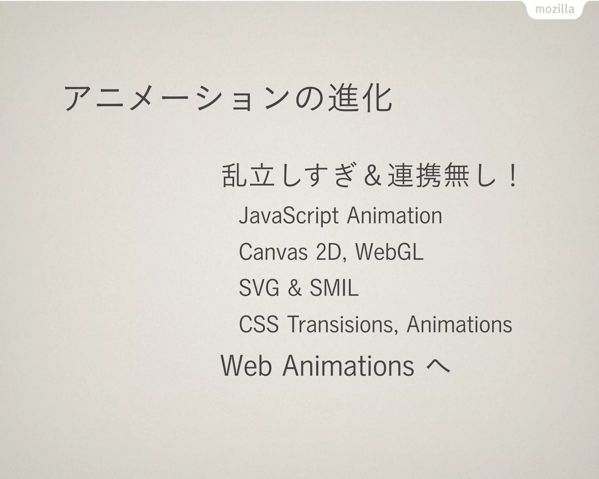 Web Animations へ

           Apple (Flash 代替技術として):
             CSS でアニメーション！
           Mozilla & Opera:
             クソ構文は直して標準化
           Mozilla, Google, Adobe:
             JS と一括管理できる API 作ろう


      Web Animations は Mozilla Japan の Brian さん頑張ってます
 