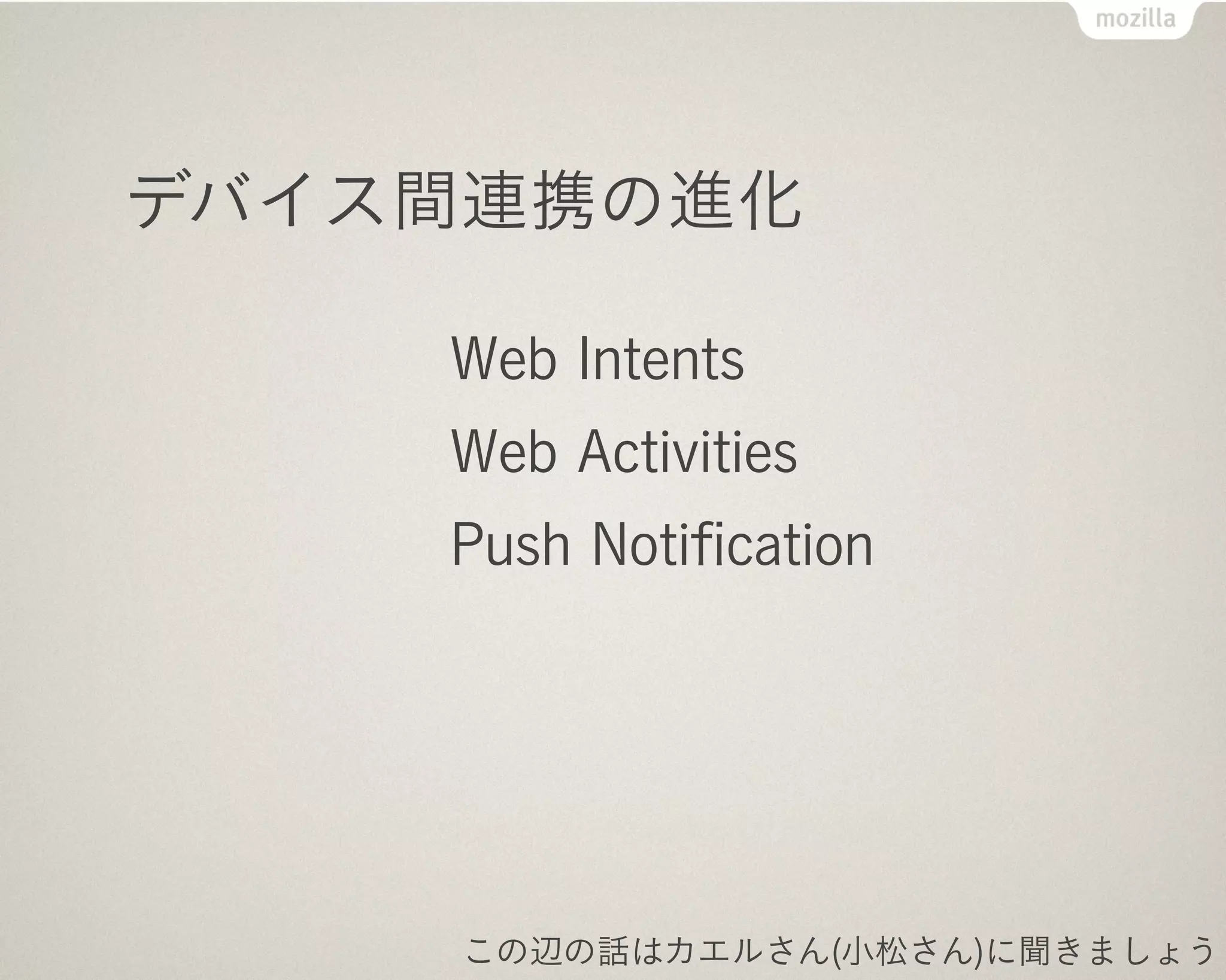 デバイス間連携はこれから本番

    Mozilla:
     Web Activities!
    Google:
     Web Intents!
    Mozilla & Google:
     WHATWG で標準化議論中
     共に将来非互換になる見込み

    この辺の話はカエルさん(小松さん)に聞きましょう
 