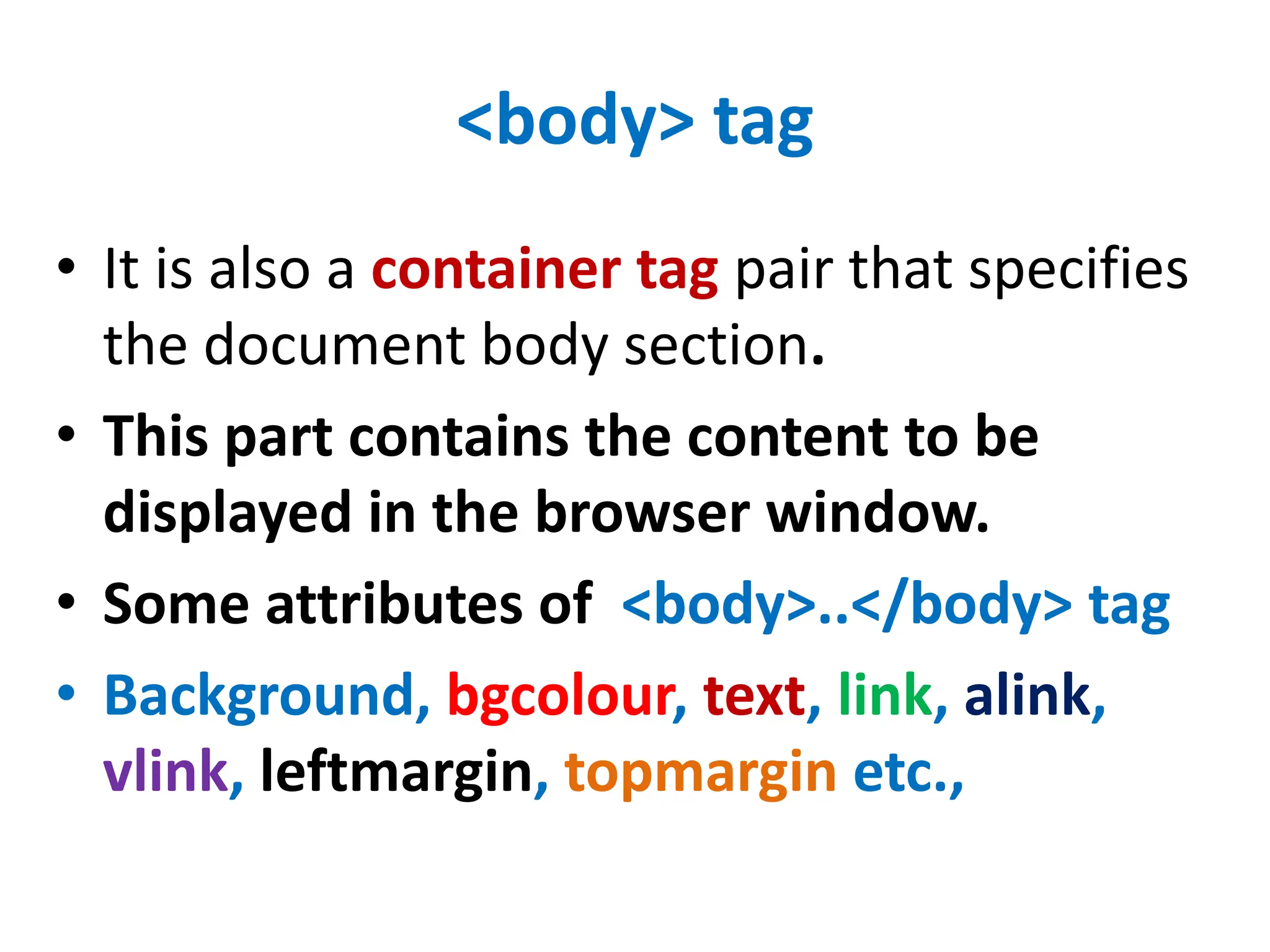 <body> tag
• It is also a container tag pair that specifies
the document body section.
• This part contains the content to be
displayed in the browser window.
• Some attributes of <body>..</body> tag
• Background, bgcolour, text, link, alink,
vlink, leftmargin, topmargin etc.,
 