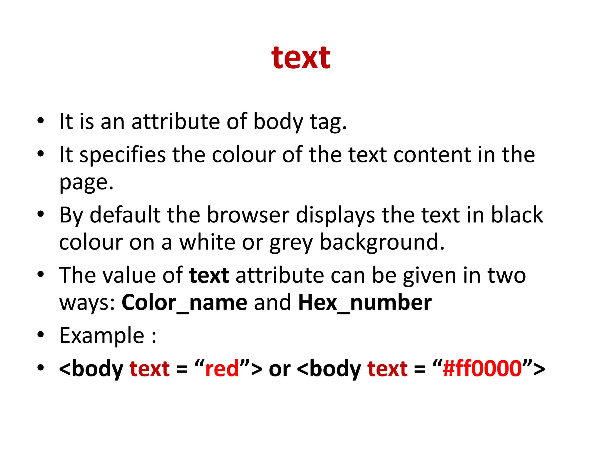 text
• It is an attribute of body tag.
• It specifies the colour of the text content in the
page.
• By default the browser displays the text in black
colour on a white or grey background.
• The value of text attribute can be given in two
ways: Color_name and Hex_number
• Example :
• <body text = “red”> or <body text = “#ff0000”>
 