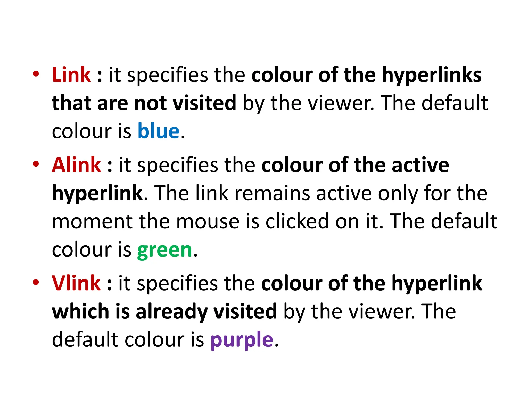 • Link : it specifies the colour of the hyperlinks
that are not visited by the viewer. The default
colour is blue.
• Alink : it specifies the colour of the active
hyperlink. The link remains active only for the
moment the mouse is clicked on it. The default
colour is green.
• Vlink : it specifies the colour of the hyperlink
which is already visited by the viewer. The
default colour is purple.
 