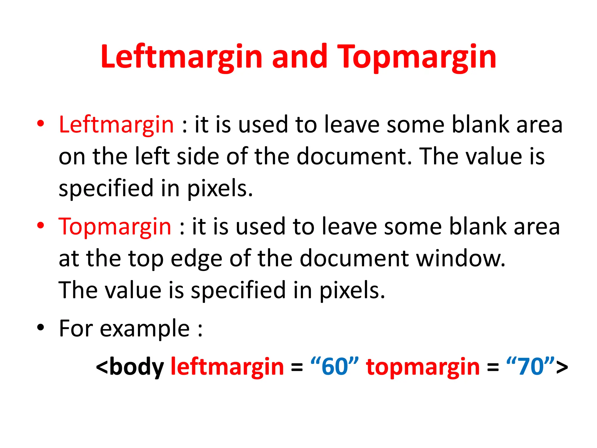 Leftmargin and Topmargin
• Leftmargin : it is used to leave some blank area
on the left side of the document. The value is
specified in pixels.
• Topmargin : it is used to leave some blank area
at the top edge of the document window.
The value is specified in pixels.
• For example :
<body leftmargin = “60” topmargin = “70”>
 