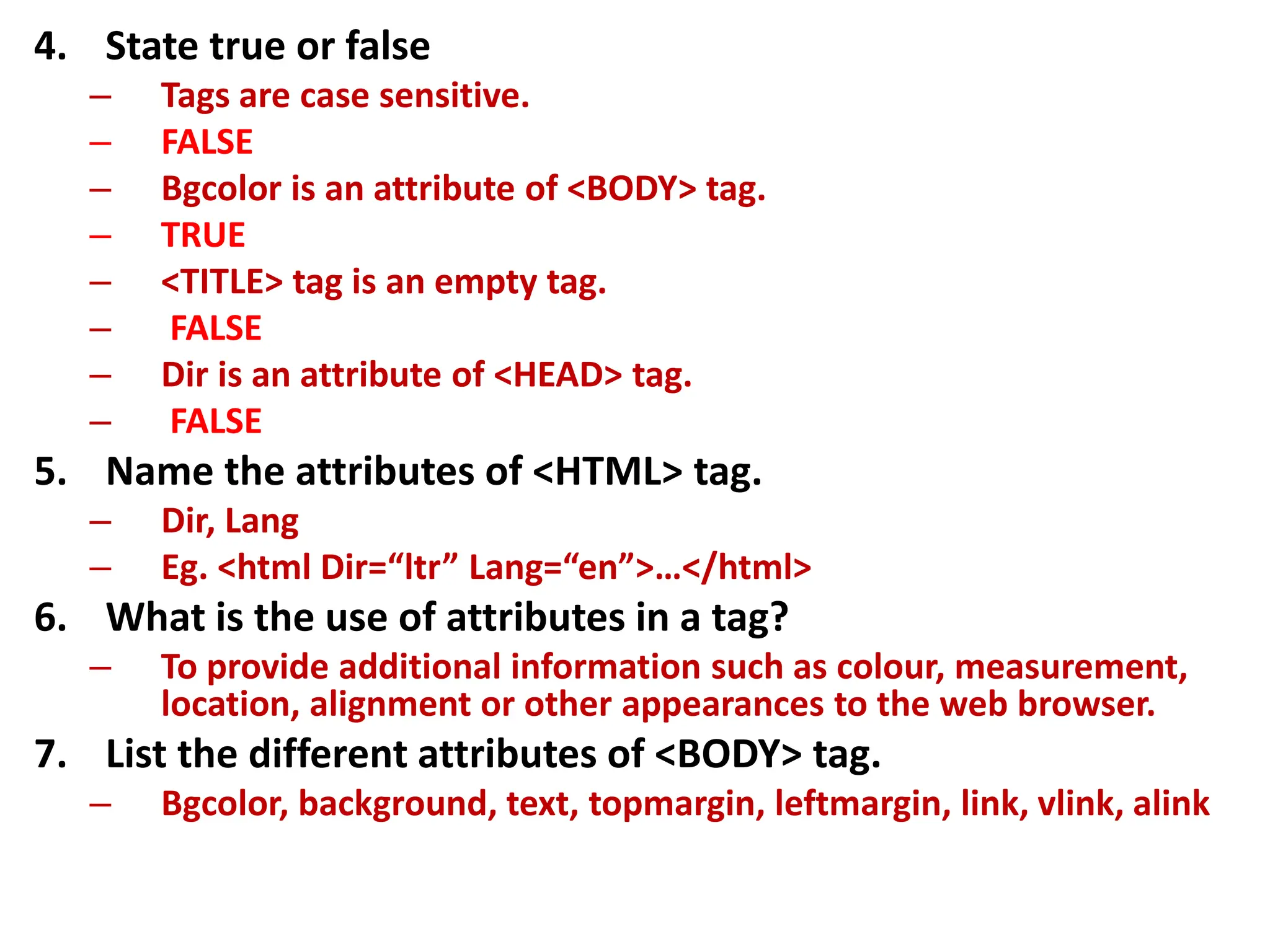 4. State true or false
– Tags are case sensitive.
– FALSE
– Bgcolor is an attribute of <BODY> tag.
– TRUE
– <TITLE> tag is an empty tag.
– FALSE
– Dir is an attribute of <HEAD> tag.
– FALSE
5. Name the attributes of <HTML> tag.
– Dir, Lang
– Eg. <html Dir=“ltr” Lang=“en”>…</html>
6. What is the use of attributes in a tag?
– To provide additional information such as colour, measurement,
location, alignment or other appearances to the web browser.
7. List the different attributes of <BODY> tag.
– Bgcolor, background, text, topmargin, leftmargin, link, vlink, alink
 