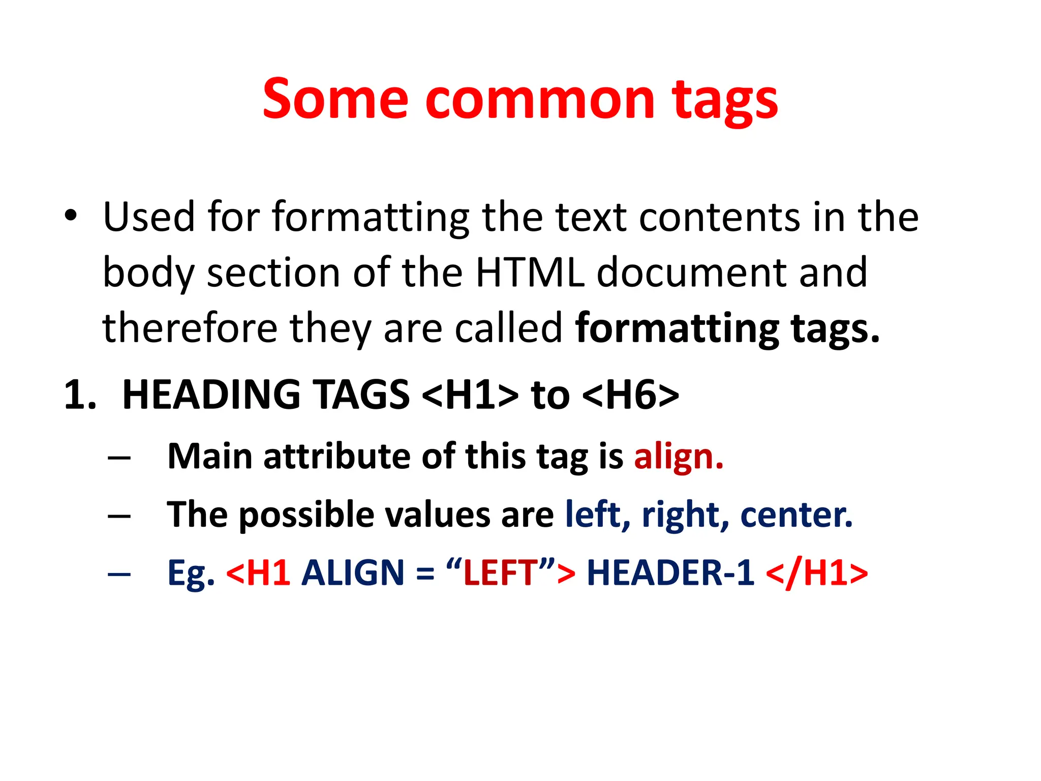 Some common tags
• Used for formatting the text contents in the
body section of the HTML document and
therefore they are called formatting tags.
1. HEADING TAGS <H1> to <H6>
– Main attribute of this tag is align.
– The possible values are left, right, center.
– Eg. <H1 ALIGN = “LEFT”> HEADER-1 </H1>
 