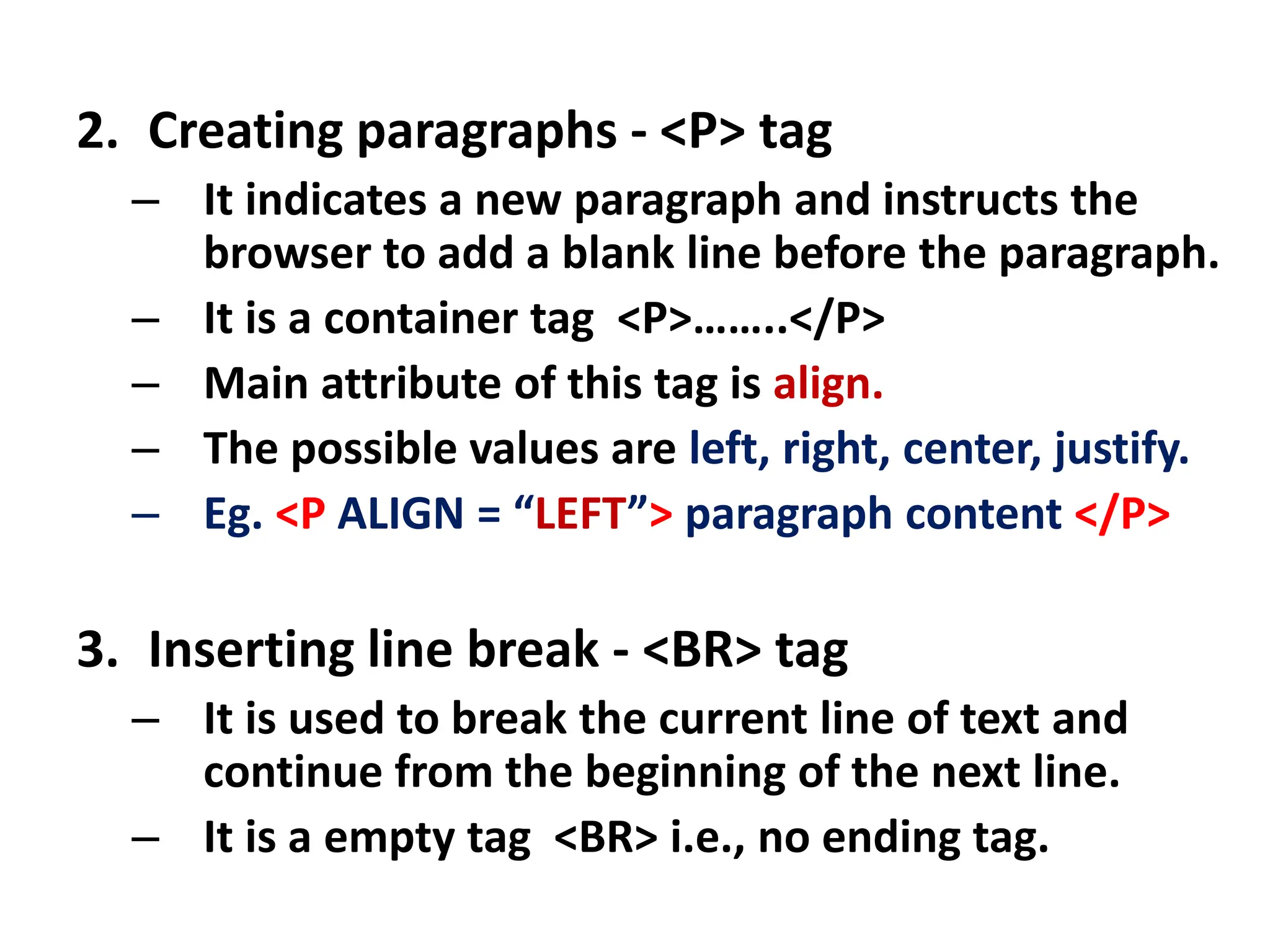 2. Creating paragraphs - <P> tag
– It indicates a new paragraph and instructs the
browser to add a blank line before the paragraph.
– It is a container tag <P>……..</P>
– Main attribute of this tag is align.
– The possible values are left, right, center, justify.
– Eg. <P ALIGN = “LEFT”> paragraph content </P>
3. Inserting line break - <BR> tag
– It is used to break the current line of text and
continue from the beginning of the next line.
– It is a empty tag <BR> i.e., no ending tag.
 