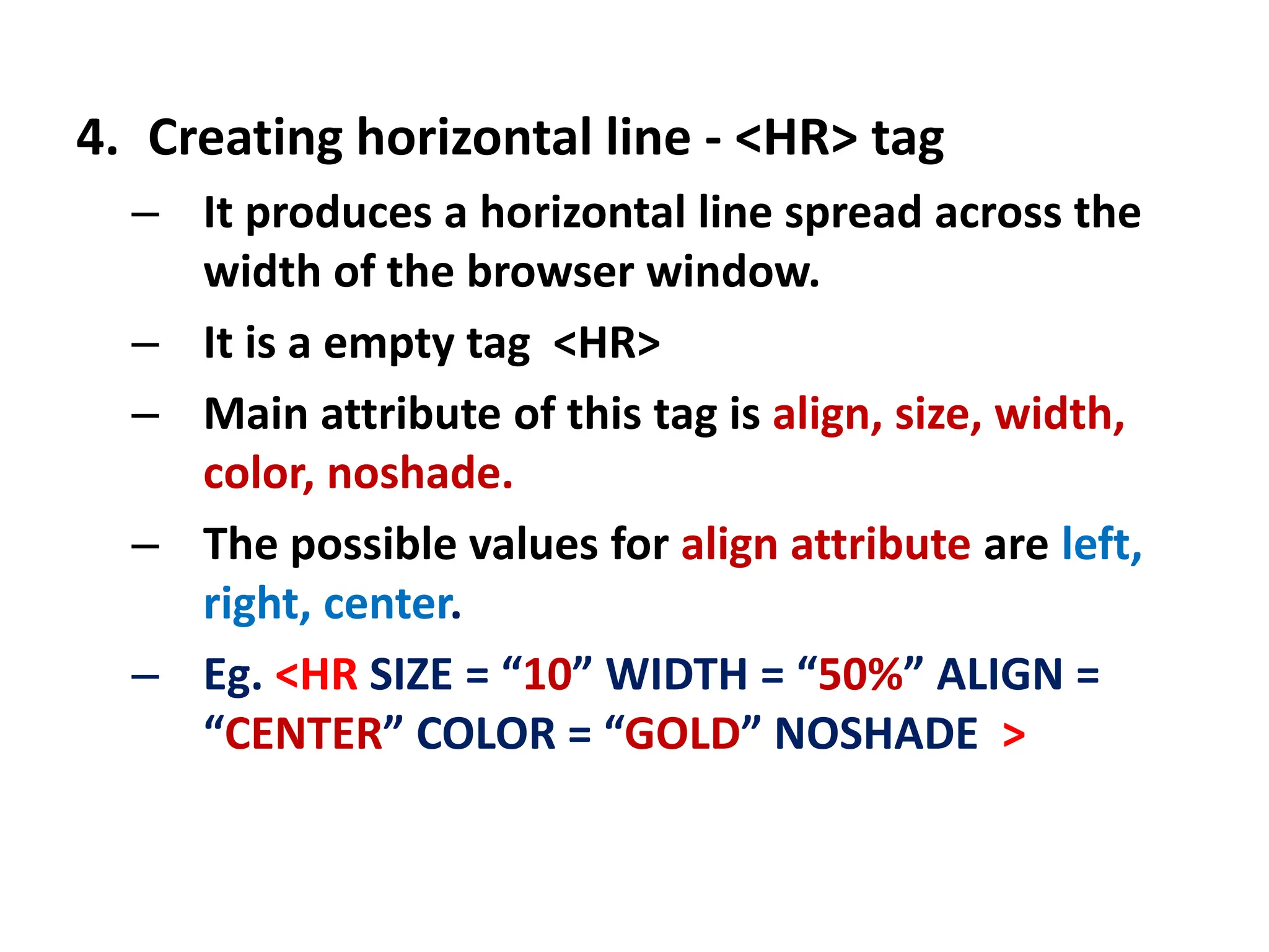 4. Creating horizontal line - <HR> tag
– It produces a horizontal line spread across the
width of the browser window.
– It is a empty tag <HR>
– Main attribute of this tag is align, size, width,
color, noshade.
– The possible values for align attribute are left,
right, center.
– Eg. <HR SIZE = “10” WIDTH = “50%” ALIGN =
“CENTER” COLOR = “GOLD” NOSHADE >
 