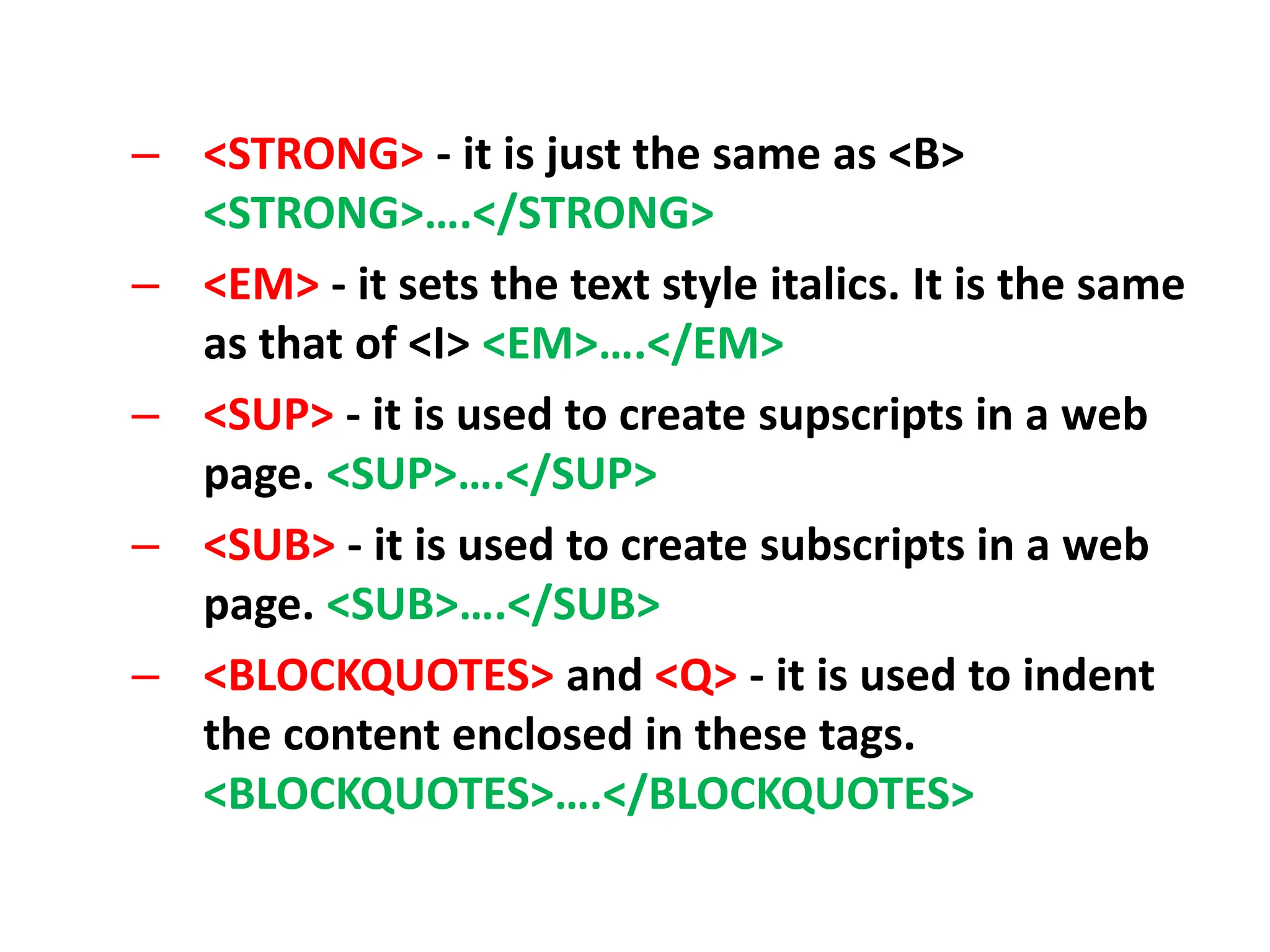 – <STRONG> - it is just the same as <B>
<STRONG>….</STRONG>
– <EM> - it sets the text style italics. It is the same
as that of <I> <EM>….</EM>
– <SUP> - it is used to create supscripts in a web
page. <SUP>….</SUP>
– <SUB> - it is used to create subscripts in a web
page. <SUB>….</SUB>
– <BLOCKQUOTES> and <Q> - it is used to indent
the content enclosed in these tags.
<BLOCKQUOTES>….</BLOCKQUOTES>
 