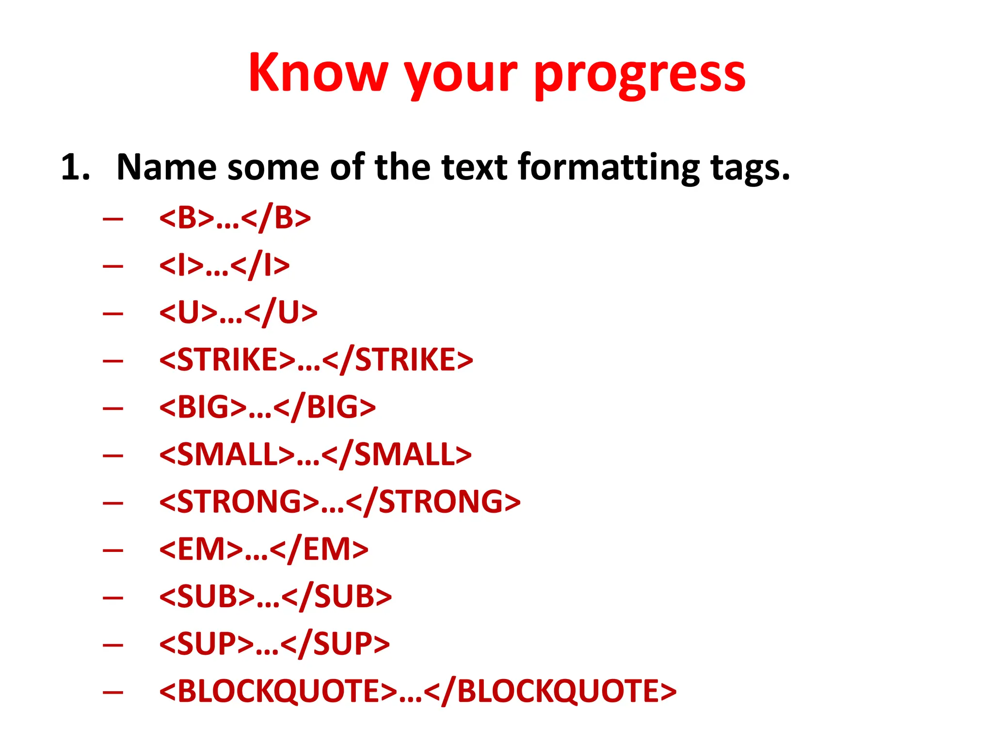 Know your progress
1. Name some of the text formatting tags.
– <B>…</B>
– <I>…</I>
– <U>…</U>
– <STRIKE>…</STRIKE>
– <BIG>…</BIG>
– <SMALL>…</SMALL>
– <STRONG>…</STRONG>
– <EM>…</EM>
– <SUB>…</SUB>
– <SUP>…</SUP>
– <BLOCKQUOTE>…</BLOCKQUOTE>
 