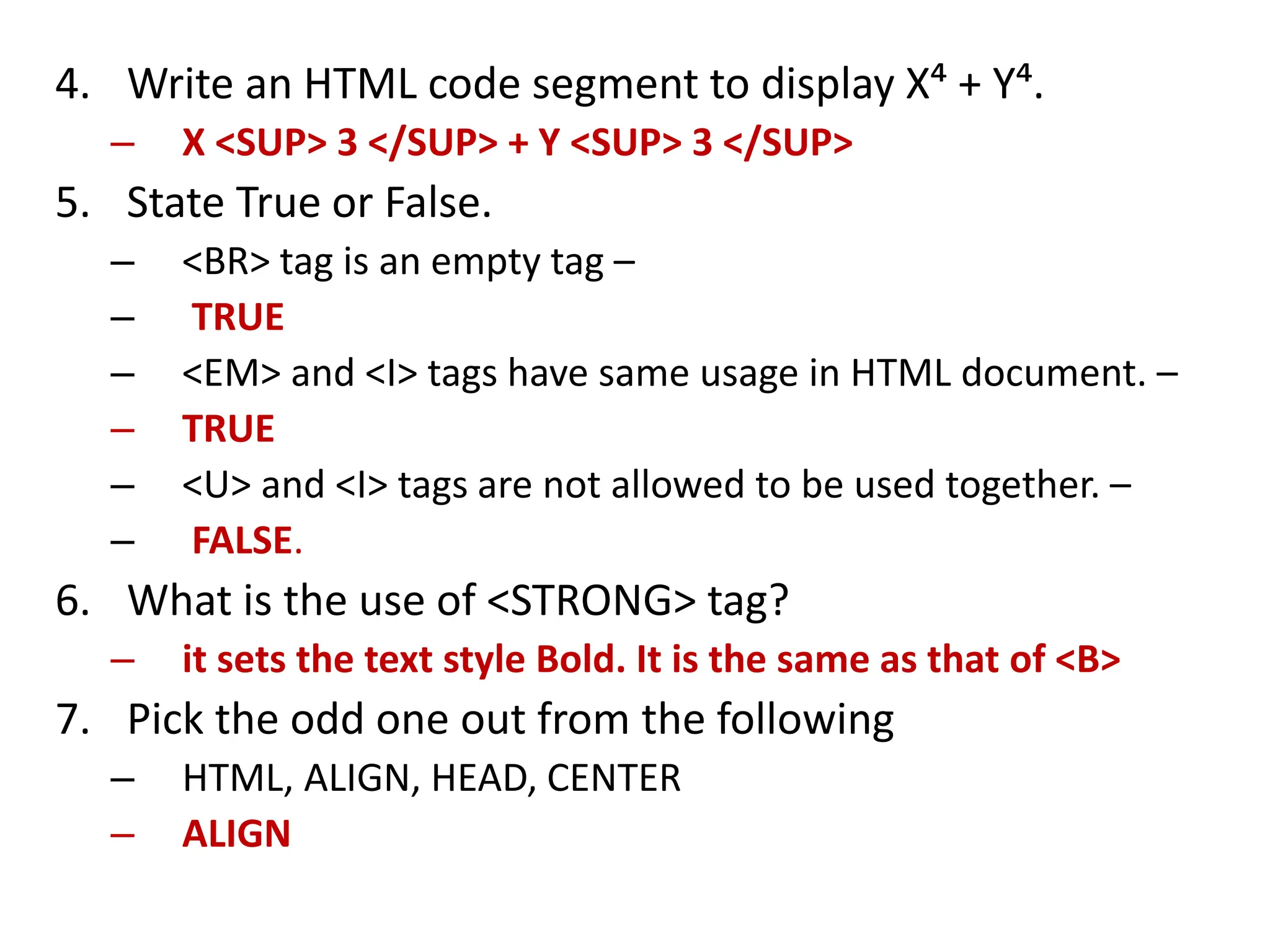 4. Write an HTML code segment to display X⁴ + Y⁴.
– X <SUP> 3 </SUP> + Y <SUP> 3 </SUP>
5. State True or False.
– <BR> tag is an empty tag –
– TRUE
– <EM> and <I> tags have same usage in HTML document. –
– TRUE
– <U> and <I> tags are not allowed to be used together. –
– FALSE.
6. What is the use of <STRONG> tag?
– it sets the text style Bold. It is the same as that of <B>
7. Pick the odd one out from the following
– HTML, ALIGN, HEAD, CENTER
– ALIGN
 