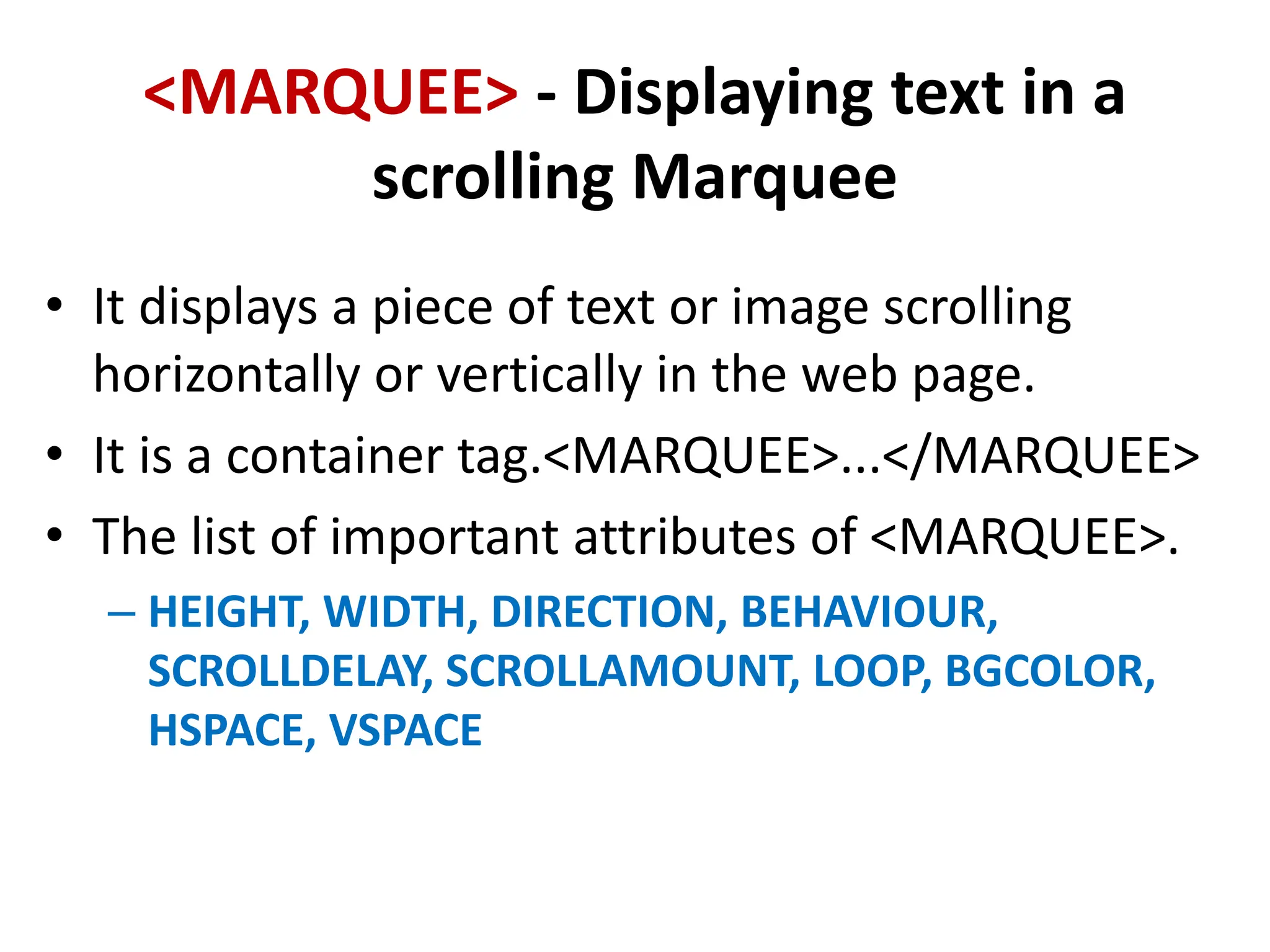 <MARQUEE> - Displaying text in a
scrolling Marquee
• It displays a piece of text or image scrolling
horizontally or vertically in the web page.
• It is a container tag.<MARQUEE>...</MARQUEE>
• The list of important attributes of <MARQUEE>.
– HEIGHT, WIDTH, DIRECTION, BEHAVIOUR,
SCROLLDELAY, SCROLLAMOUNT, LOOP, BGCOLOR,
HSPACE, VSPACE
 