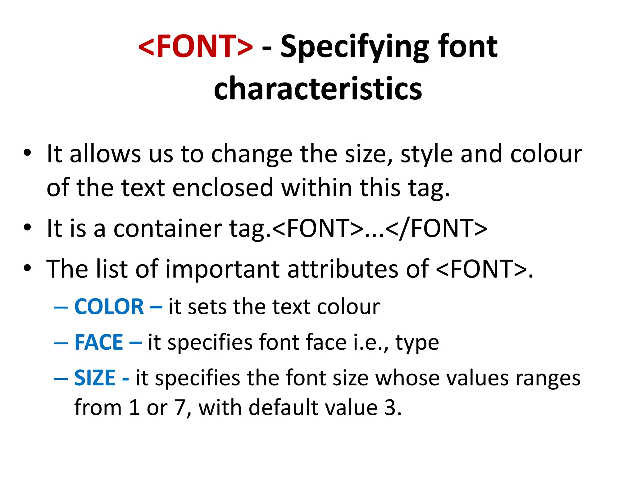 <FONT> - Specifying font
characteristics
• It allows us to change the size, style and colour
of the text enclosed within this tag.
• It is a container tag.<FONT>...</FONT>
• The list of important attributes of <FONT>.
– COLOR – it sets the text colour
– FACE – it specifies font face i.e., type
– SIZE - it specifies the font size whose values ranges
from 1 or 7, with default value 3.
 