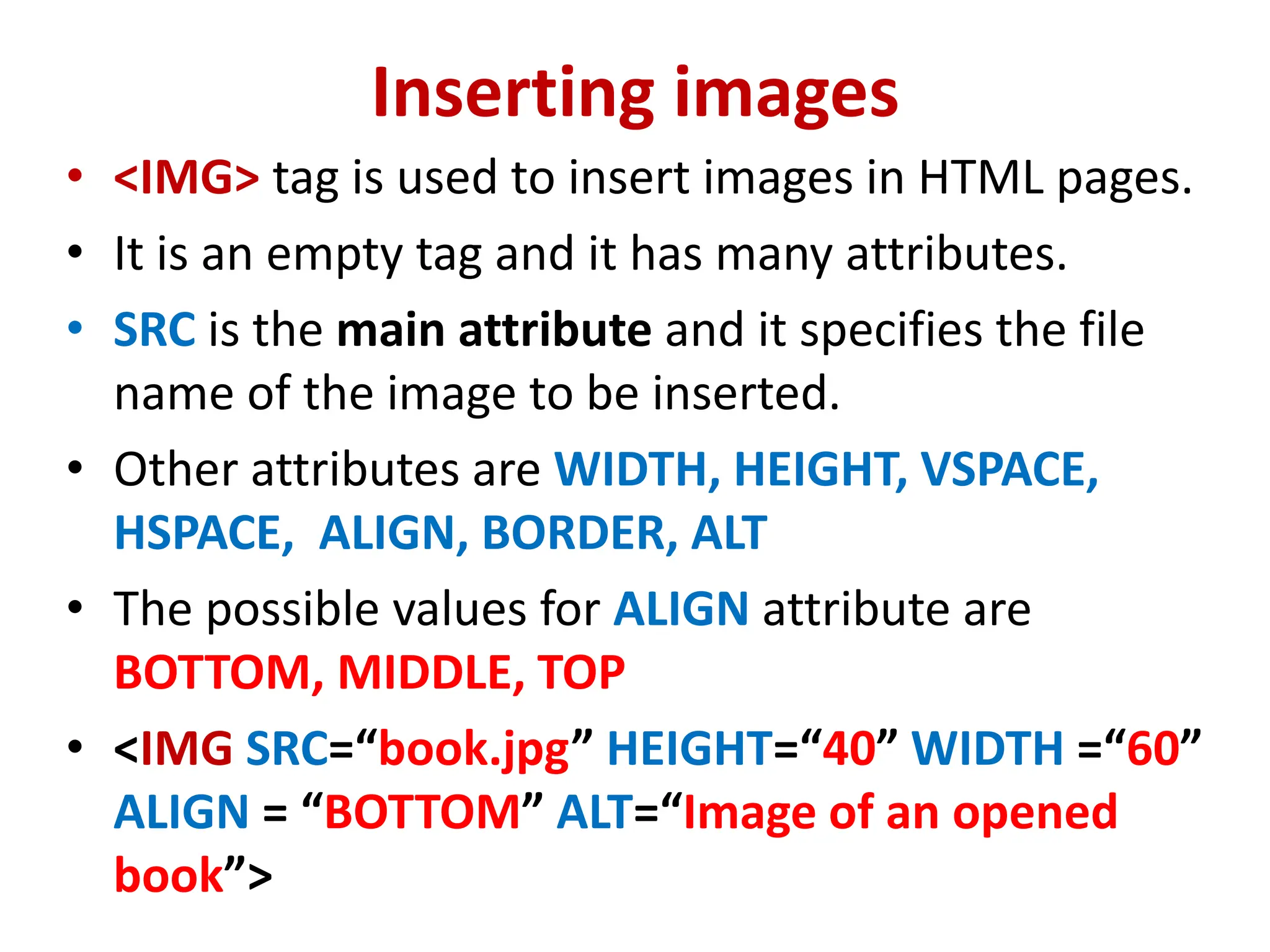 Inserting images
• <IMG> tag is used to insert images in HTML pages.
• It is an empty tag and it has many attributes.
• SRC is the main attribute and it specifies the file
name of the image to be inserted.
• Other attributes are WIDTH, HEIGHT, VSPACE,
HSPACE, ALIGN, BORDER, ALT
• The possible values for ALIGN attribute are
BOTTOM, MIDDLE, TOP
• <IMG SRC=“book.jpg” HEIGHT=“40” WIDTH =“60”
ALIGN = “BOTTOM” ALT=“Image of an opened
book”>
 