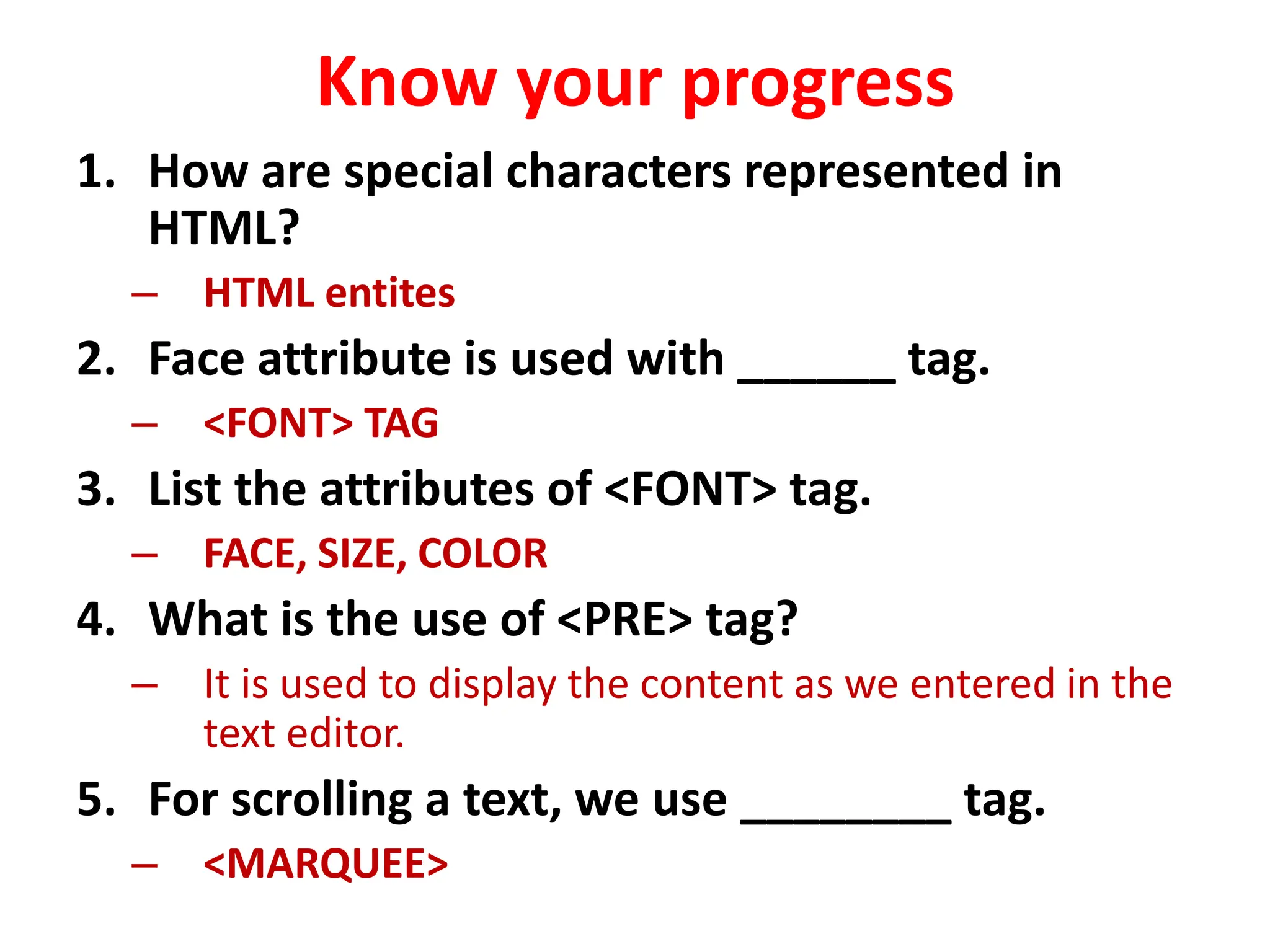Know your progress
1. How are special characters represented in
HTML?
– HTML entites
2. Face attribute is used with ______ tag.
– <FONT> TAG
3. List the attributes of <FONT> tag.
– FACE, SIZE, COLOR
4. What is the use of <PRE> tag?
– It is used to display the content as we entered in the
text editor.
5. For scrolling a text, we use ________ tag.
– <MARQUEE>
 