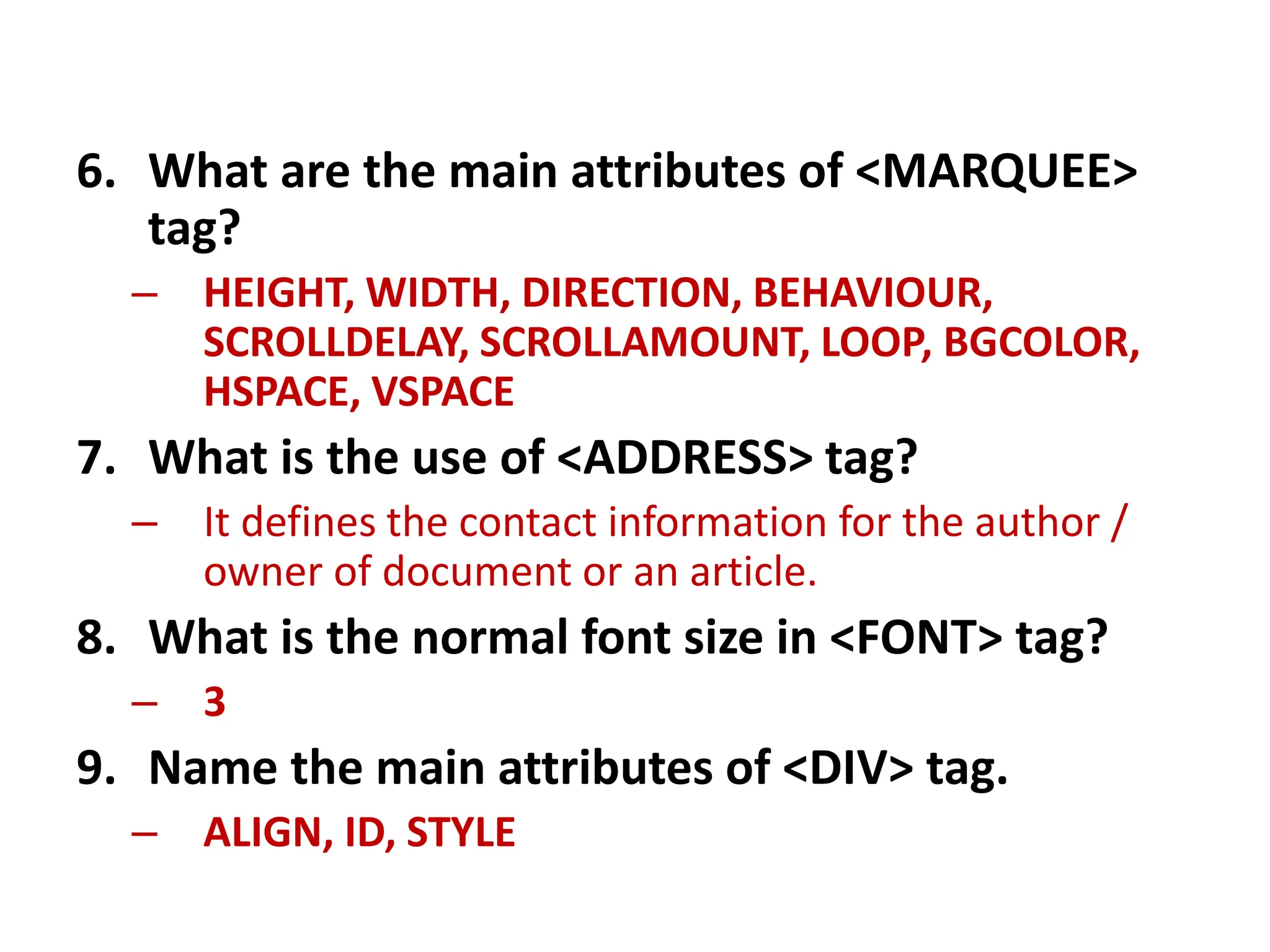 6. What are the main attributes of <MARQUEE>
tag?
– HEIGHT, WIDTH, DIRECTION, BEHAVIOUR,
SCROLLDELAY, SCROLLAMOUNT, LOOP, BGCOLOR,
HSPACE, VSPACE
7. What is the use of <ADDRESS> tag?
– It defines the contact information for the author /
owner of document or an article.
8. What is the normal font size in <FONT> tag?
– 3
9. Name the main attributes of <DIV> tag.
– ALIGN, ID, STYLE
 