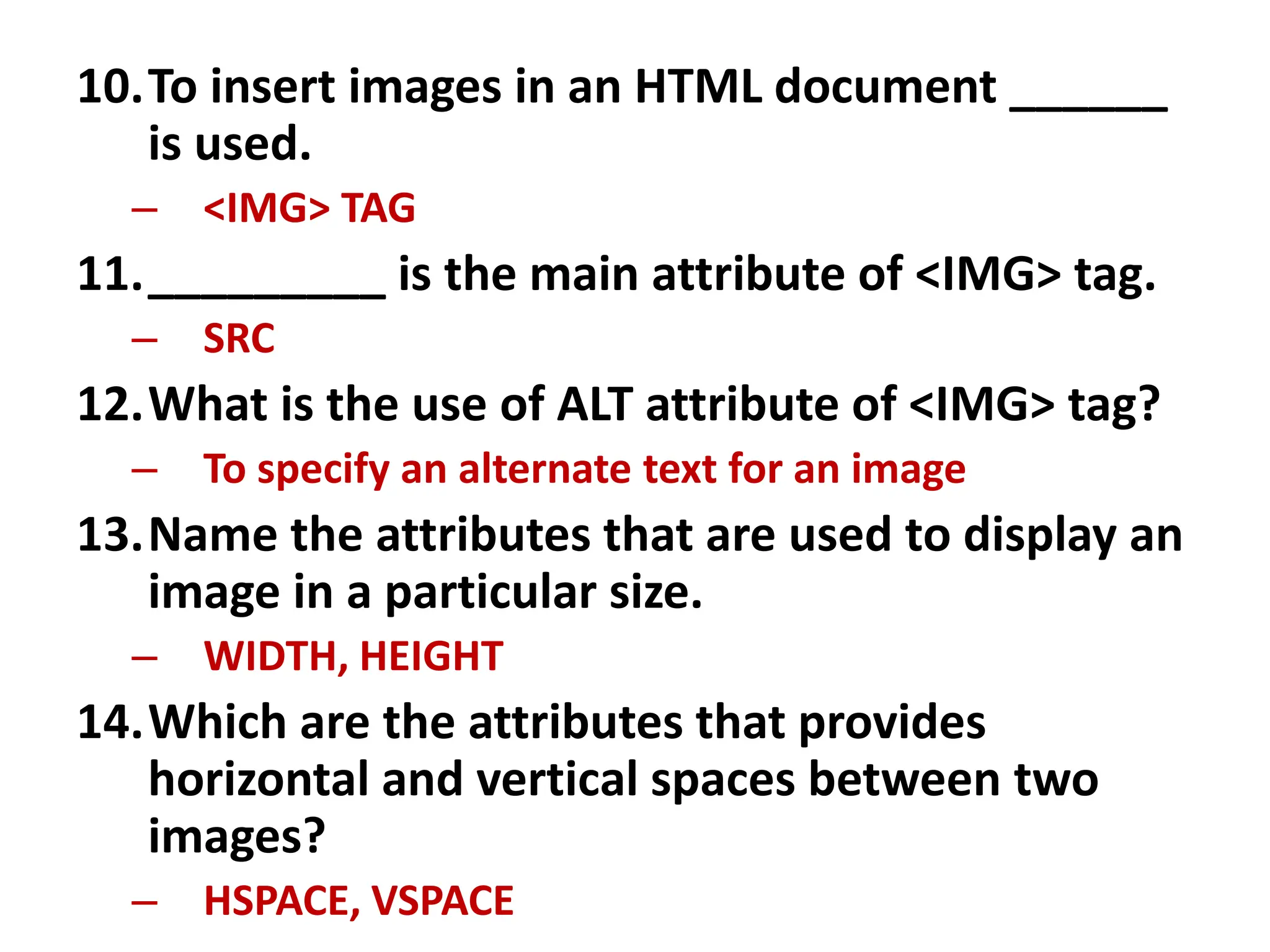 10.To insert images in an HTML document ______
is used.
– <IMG> TAG
11._________ is the main attribute of <IMG> tag.
– SRC
12.What is the use of ALT attribute of <IMG> tag?
– To specify an alternate text for an image
13.Name the attributes that are used to display an
image in a particular size.
– WIDTH, HEIGHT
14.Which are the attributes that provides
horizontal and vertical spaces between two
images?
– HSPACE, VSPACE
 