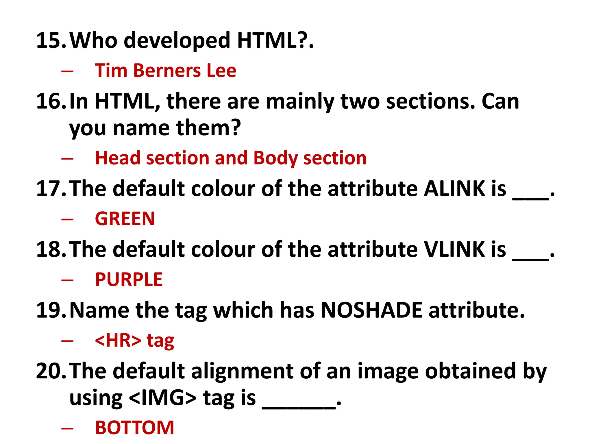 15.Who developed HTML?.
– Tim Berners Lee
16.In HTML, there are mainly two sections. Can
you name them?
– Head section and Body section
17.The default colour of the attribute ALINK is ___.
– GREEN
18.The default colour of the attribute VLINK is ___.
– PURPLE
19.Name the tag which has NOSHADE attribute.
– <HR> tag
20.The default alignment of an image obtained by
using <IMG> tag is ______.
– BOTTOM
 