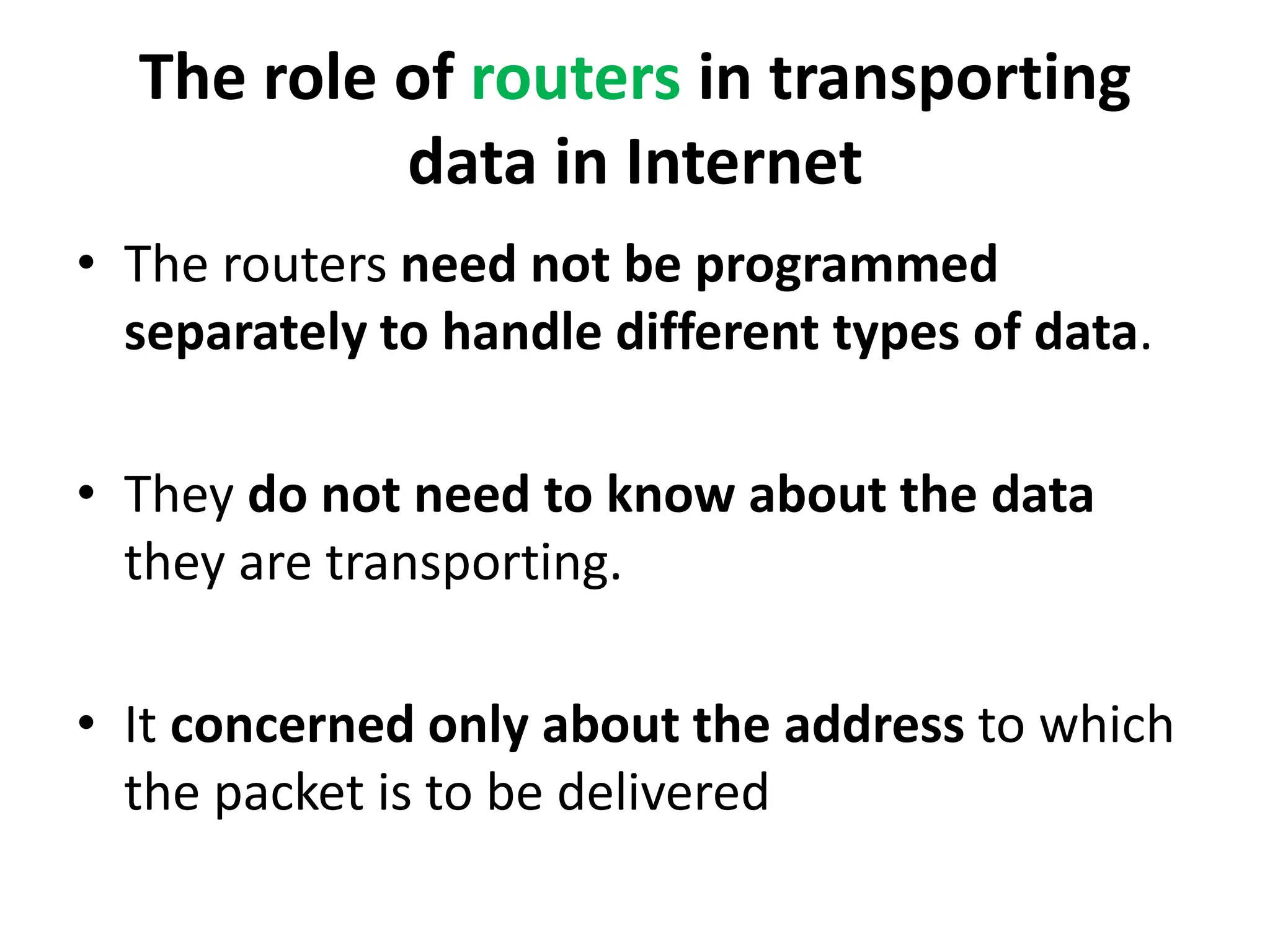 The role of routers in transporting
data in Internet
• The routers need not be programmed
separately to handle different types of data.
• They do not need to know about the data
they are transporting.
• It concerned only about the address to which
the packet is to be delivered
 