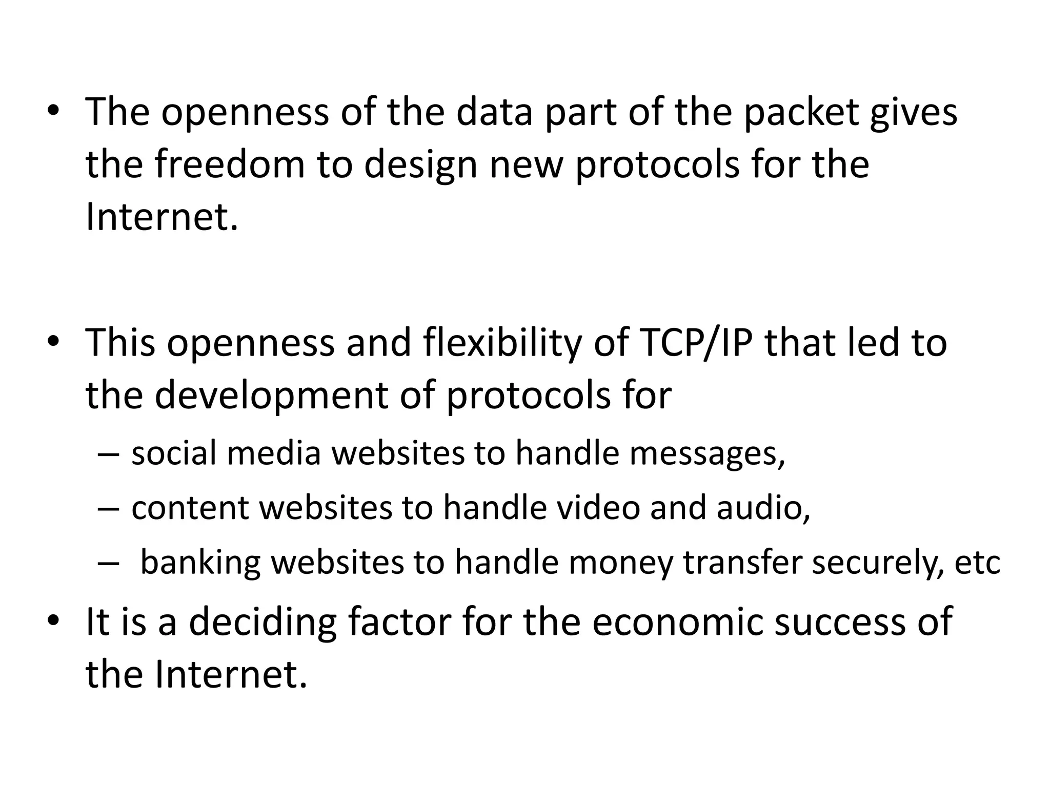 • The openness of the data part of the packet gives
the freedom to design new protocols for the
Internet.
• This openness and flexibility of TCP/IP that led to
the development of protocols for
– social media websites to handle messages,
– content websites to handle video and audio,
– banking websites to handle money transfer securely, etc
• It is a deciding factor for the economic success of
the Internet.
 