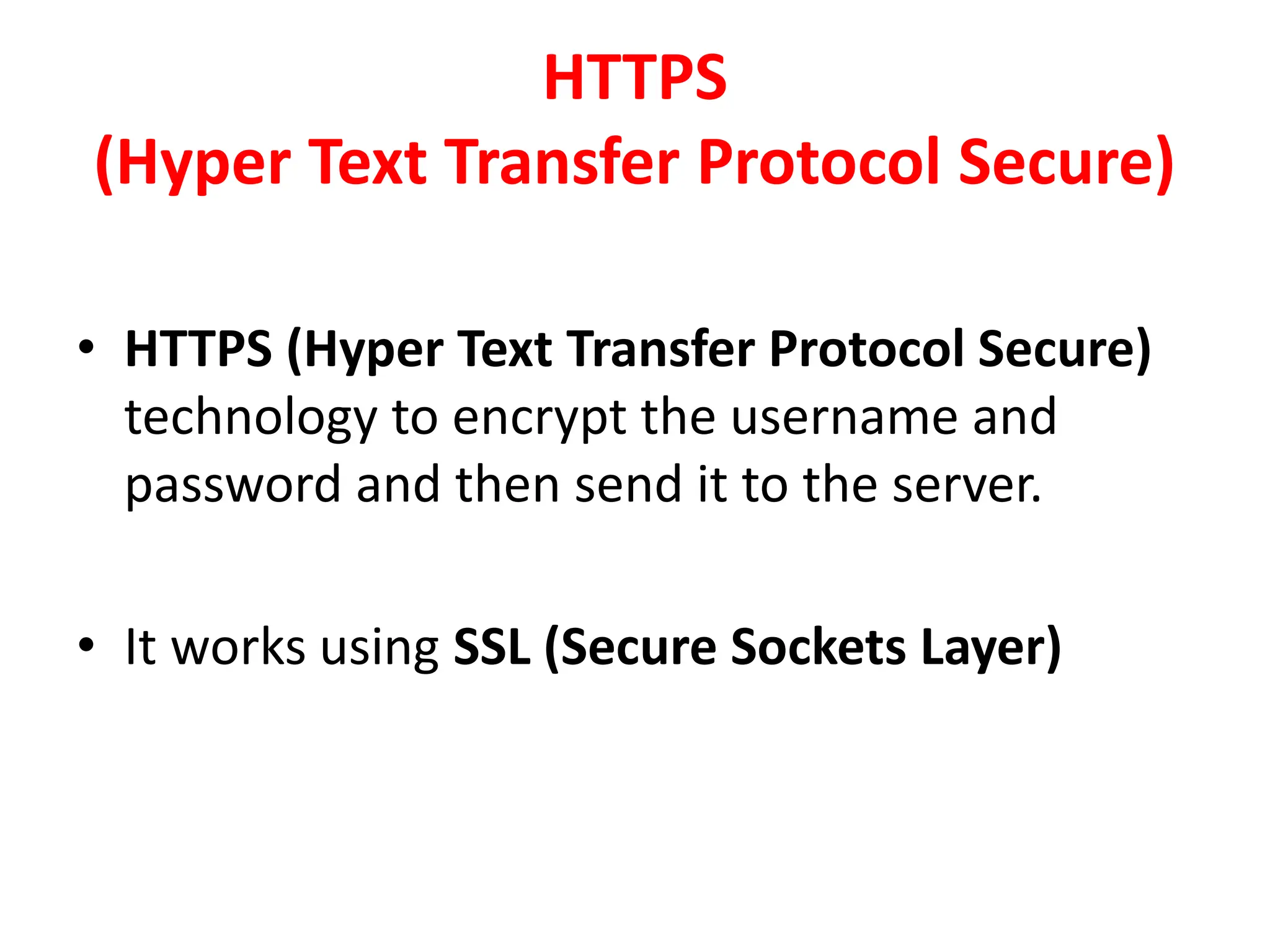 HTTPS
(Hyper Text Transfer Protocol Secure)
• HTTPS (Hyper Text Transfer Protocol Secure)
technology to encrypt the username and
password and then send it to the server.
• It works using SSL (Secure Sockets Layer)
 
