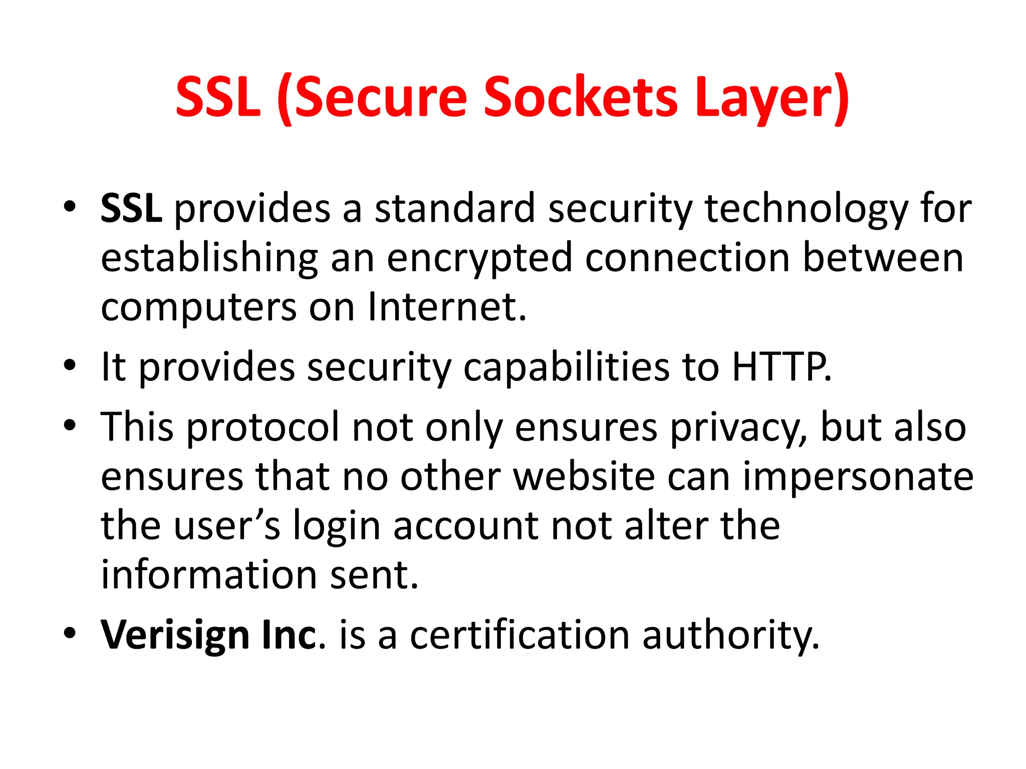 SSL (Secure Sockets Layer)
• SSL provides a standard security technology for
establishing an encrypted connection between
computers on Internet.
• It provides security capabilities to HTTP.
• This protocol not only ensures privacy, but also
ensures that no other website can impersonate
the user’s login account not alter the
information sent.
• Verisign Inc. is a certification authority.
 